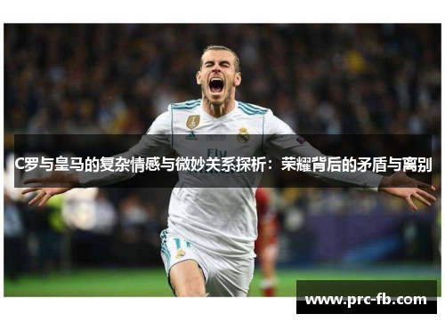 C罗与皇马的复杂情感与微妙关系探析：荣耀背后的矛盾与离别