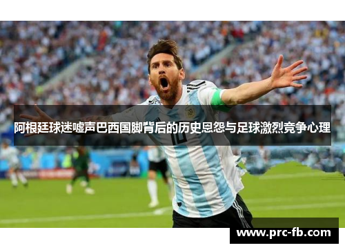 阿根廷球迷嘘声巴西国脚背后的历史恩怨与足球激烈竞争心理
