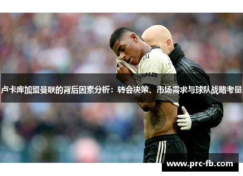 卢卡库加盟曼联的背后因素分析:转会决策、市场需求与球队战略考量 卢卡库加盟曼联的背后因素分析:转会决策、市场需求与球队战略考量