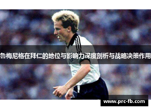 鲁梅尼格在拜仁的地位与影响力深度剖析与战略决策作用