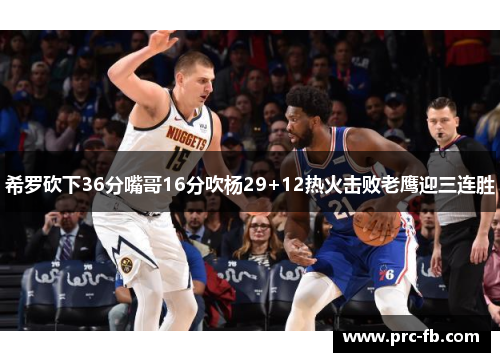 希罗砍下36分嘴哥16分吹杨29+12热火击败老鹰迎三连胜
