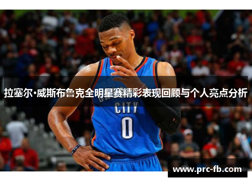 拉塞尔·威斯布鲁克全明星赛精彩表现回顾与个人亮点分析