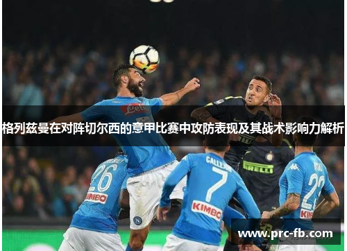格列兹曼在对阵切尔西的意甲比赛中攻防表现及其战术影响力解析 格列兹曼在对阵切尔西的意甲比赛中攻防表现及其战术影响力解析