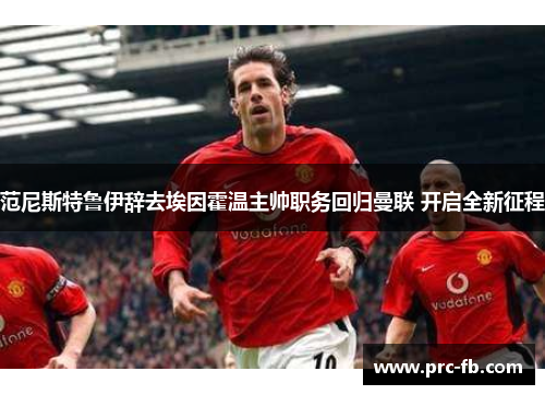 范尼斯特鲁伊辞去埃因霍温主帅职务回归曼联 开启全新征程